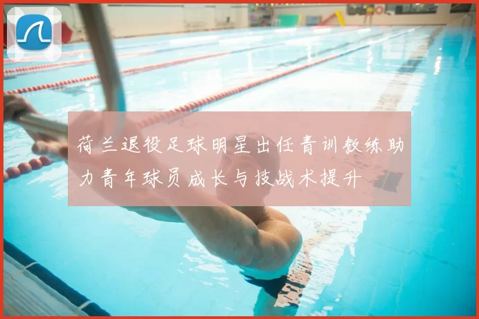 荷兰退役足球明星出任青训教练助力青年球员成长与技战术提升