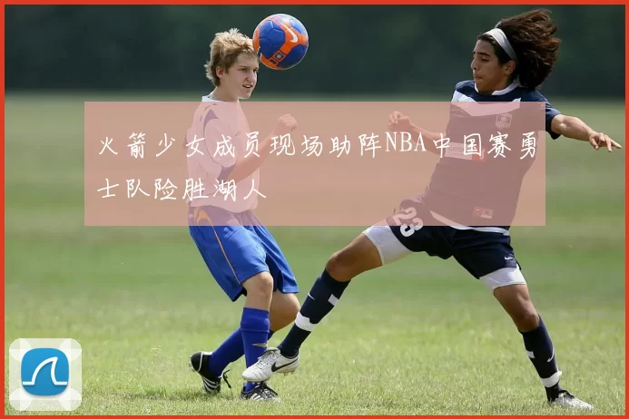 火箭少女成员现场助阵NBA中国赛勇士队险胜湖人