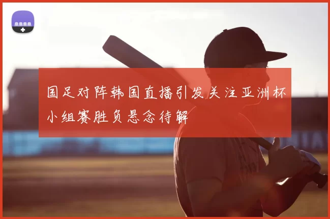 国足对阵韩国直播引发关注亚洲杯小组赛胜负悬念待解