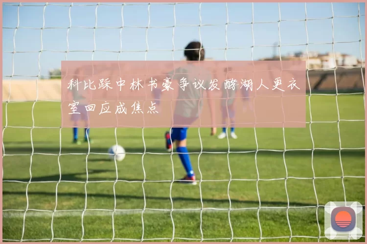 科比踩中林书豪争议发酵湖人更衣室回应成焦点