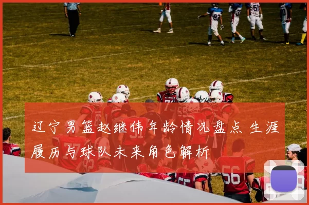 辽宁男篮赵继伟年龄情况盘点 生涯履历与球队未来角色解析