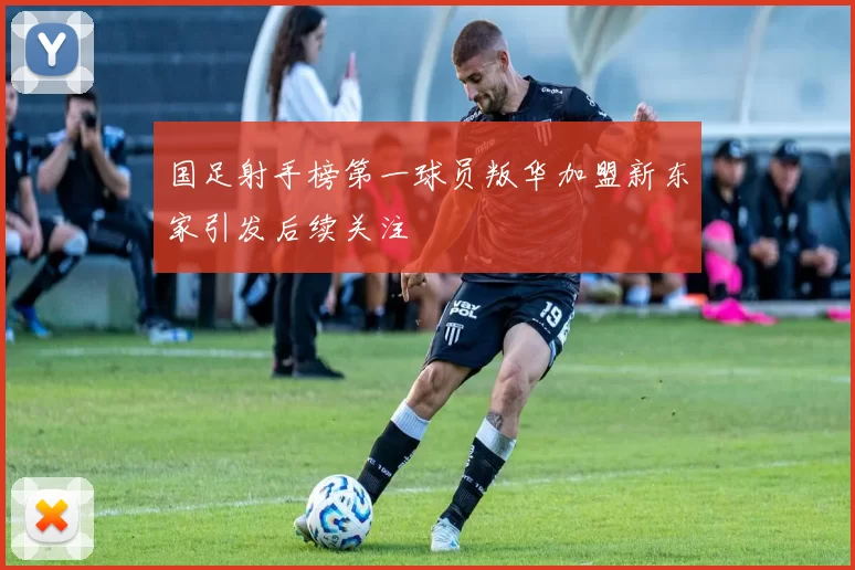 国足射手榜第一球员叛华加盟新东家引发后续关注