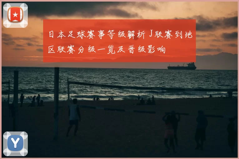 日本足球赛事等级解析 J联赛到地区联赛分级一览及晋级影响