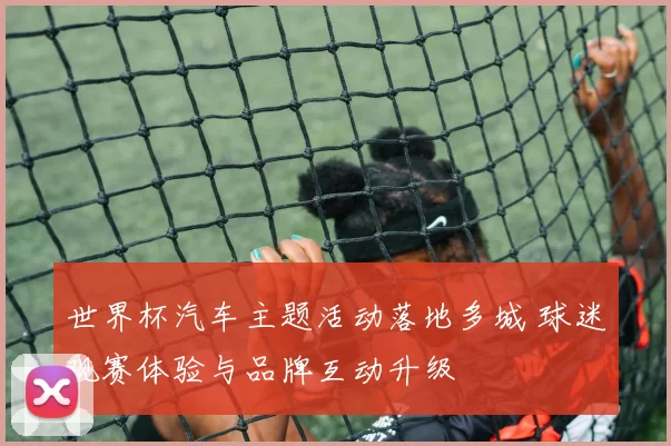 世界杯汽车主题活动落地多城 球迷观赛体验与品牌互动升级