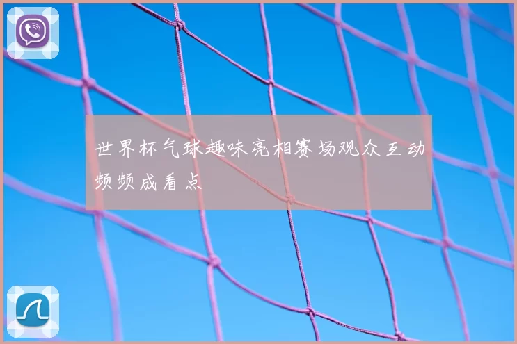 世界杯气球趣味亮相赛场观众互动频频成看点