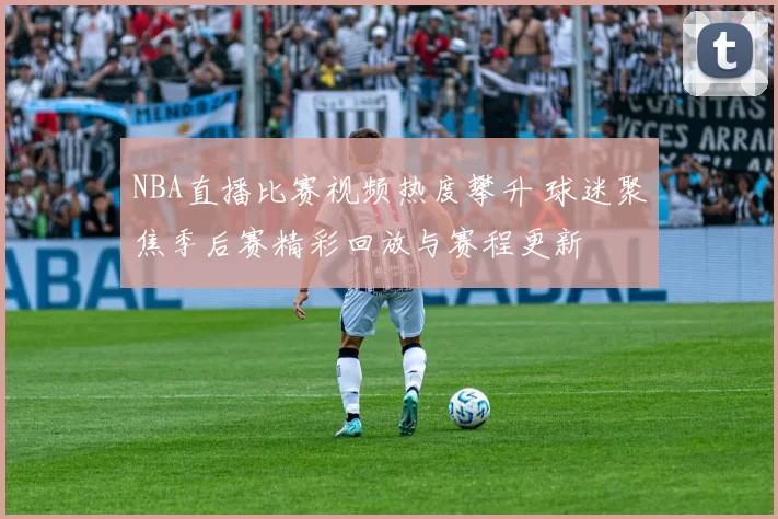 NBA直播比赛视频热度攀升 球迷聚焦季后赛精彩回放与赛程更新