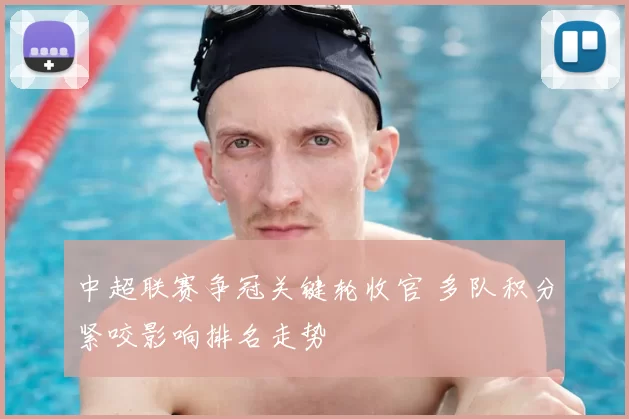 中超联赛争冠关键轮收官 多队积分紧咬影响排名走势