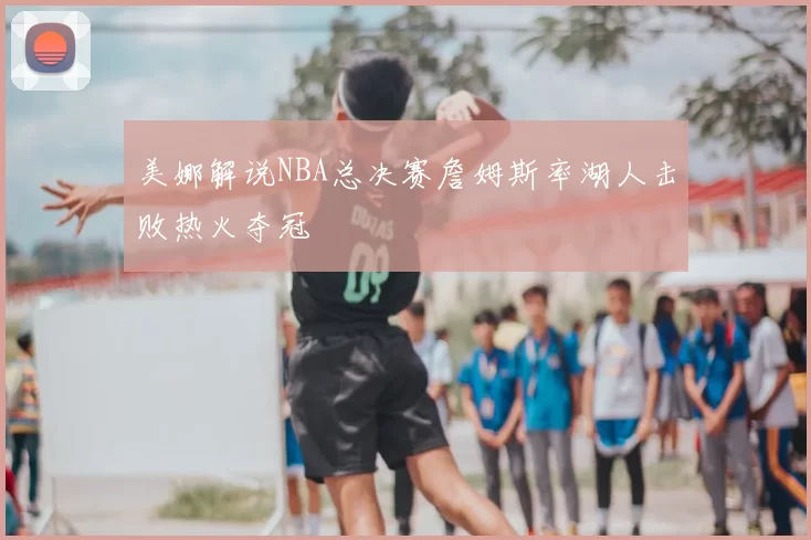 美娜解说NBA总决赛詹姆斯率湖人击败热火夺冠