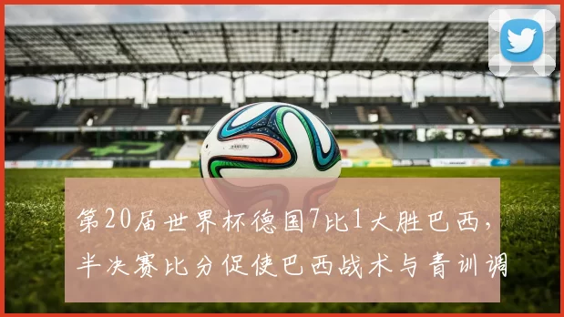 第20届世界杯德国7比1大胜巴西,半决赛比分促使巴西战术与青训调整