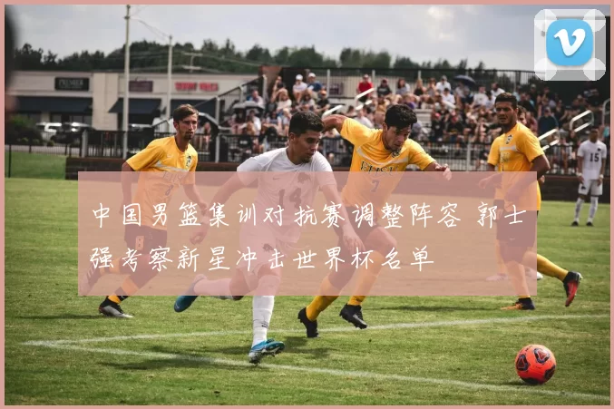 中国男篮集训对抗赛调整阵容 郭士强考察新星冲击世界杯名单