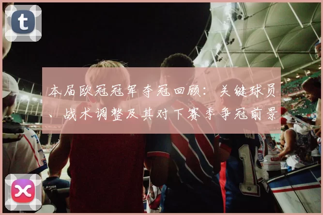 本届欧冠冠军夺冠回顾:关键球员、战术调整及其对下赛季争冠前景的影响