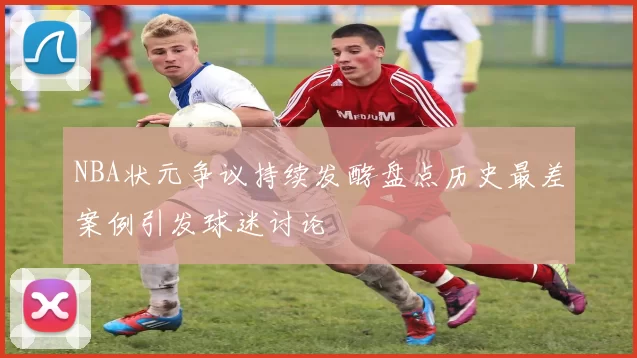 NBA状元争议持续发酵盘点历史最差案例引发球迷讨论