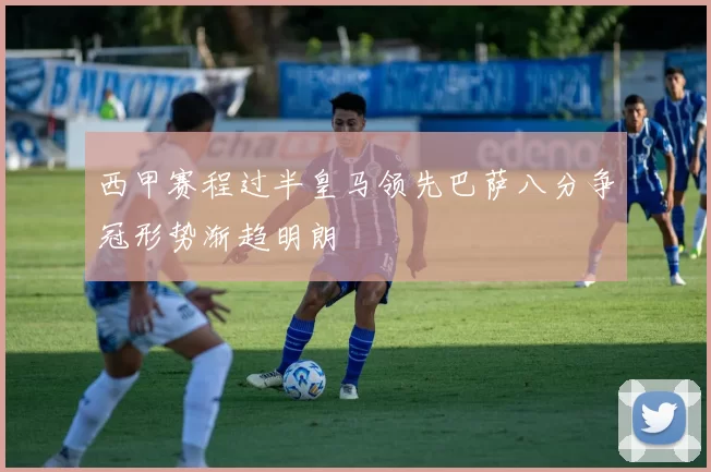 西甲赛程过半皇马领先巴萨八分争冠形势渐趋明朗