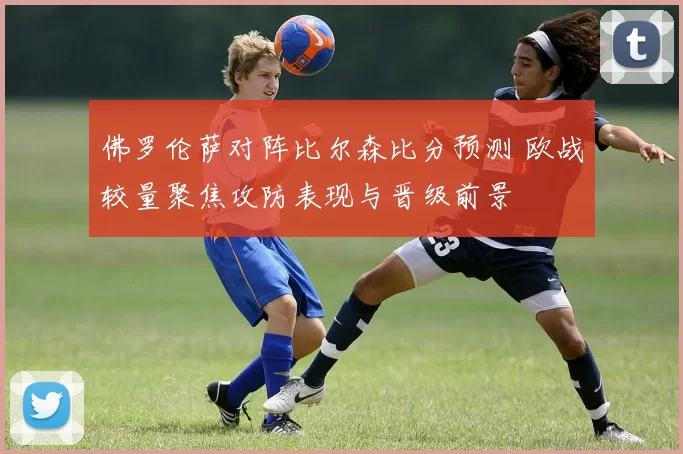 佛罗伦萨对阵比尔森比分预测 欧战较量聚焦攻防表现与晋级前景