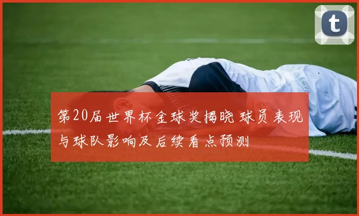 第20届世界杯金球奖揭晓 球员表现与球队影响及后续看点预测