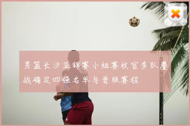 男篮长沙亚锦赛小组赛收官多队鏖战确定四强名单与晋级赛程