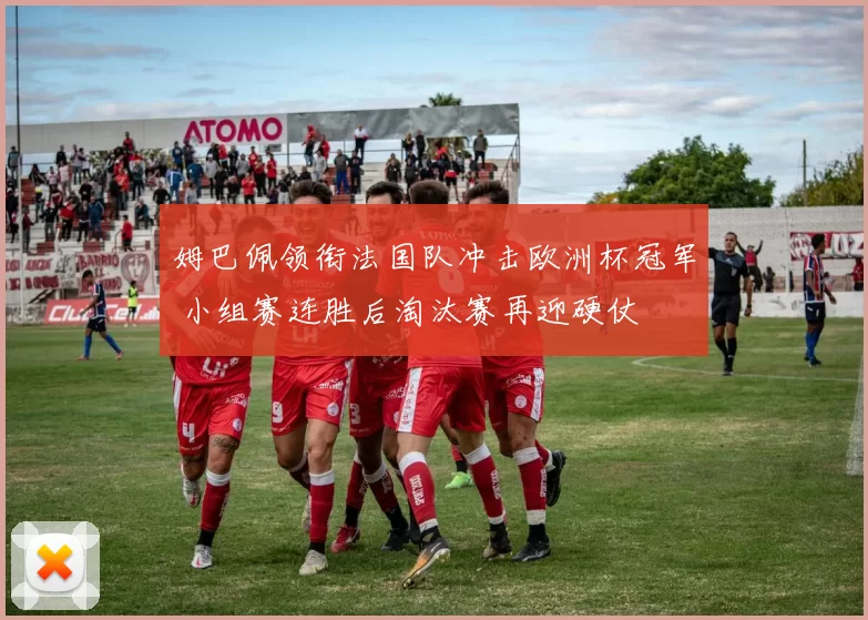 姆巴佩领衔法国队冲击欧洲杯冠军 小组赛连胜后淘汰赛再迎硬仗