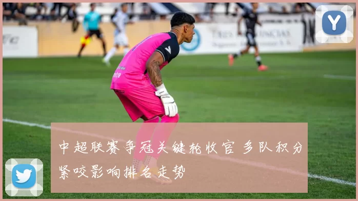 中超联赛争冠关键轮收官 多队积分紧咬影响排名走势