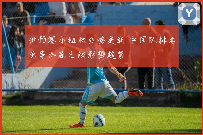 世预赛小组积分榜更新 中国队排名竞争加剧出线形势趋紧