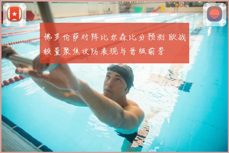 佛罗伦萨对阵比尔森比分预测 欧战较量聚焦攻防表现与晋级前景