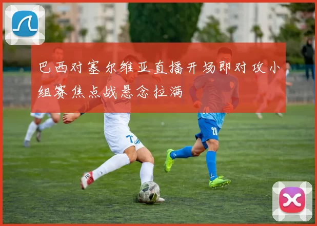 巴西对塞尔维亚直播开场即对攻小组赛焦点战悬念拉满