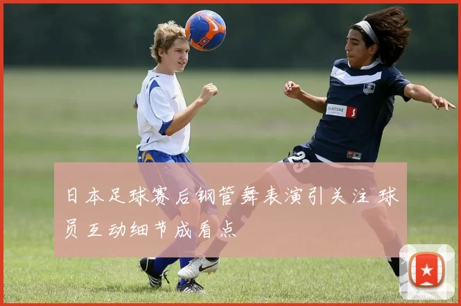 日本足球赛后钢管舞表演引关注 球员互动细节成看点