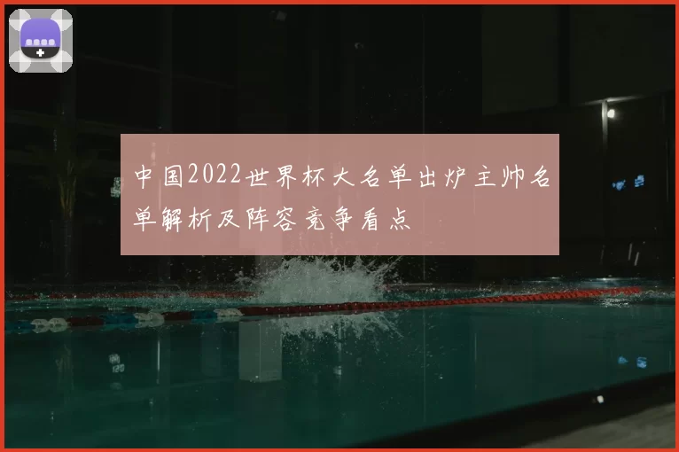 中国2022世界杯大名单出炉主帅名单解析及阵容竞争看点