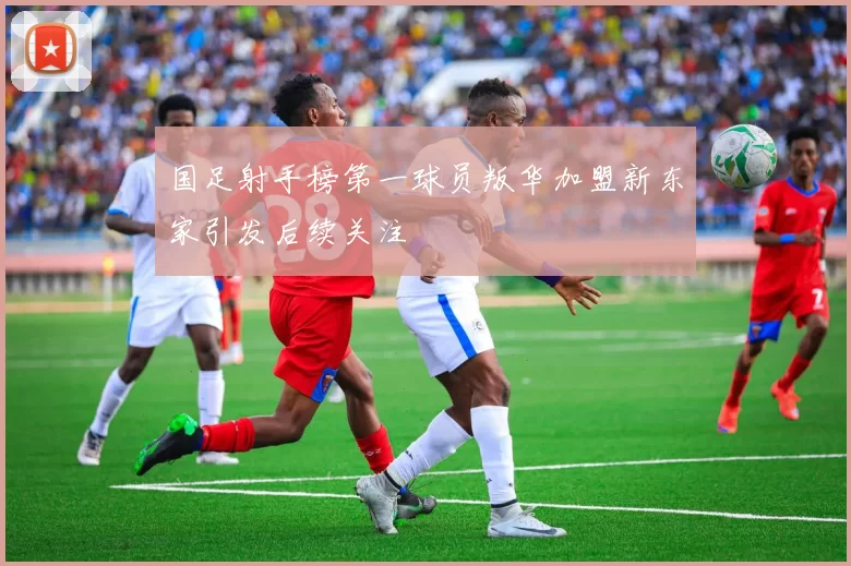 国足射手榜第一球员叛华加盟新东家引发后续关注