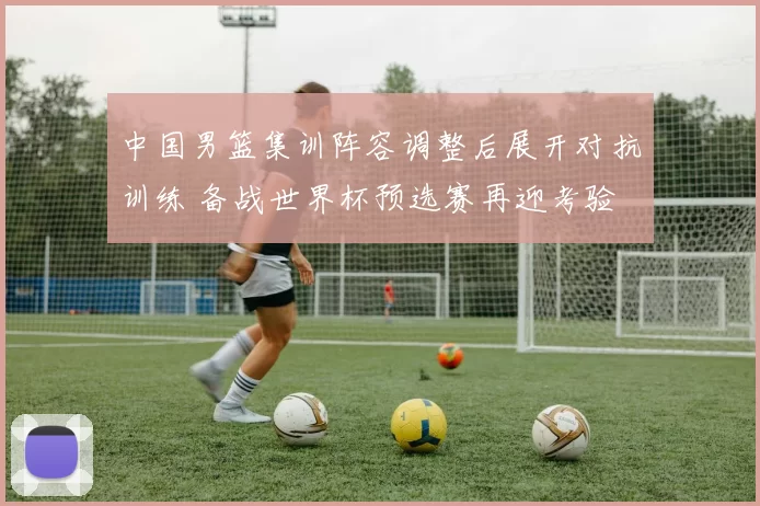 中国男篮集训阵容调整后展开对抗训练 备战世界杯预选赛再迎考验