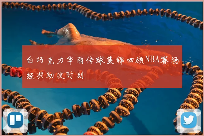 白巧克力华丽传球集锦回顾NBA赛场经典助攻时刻