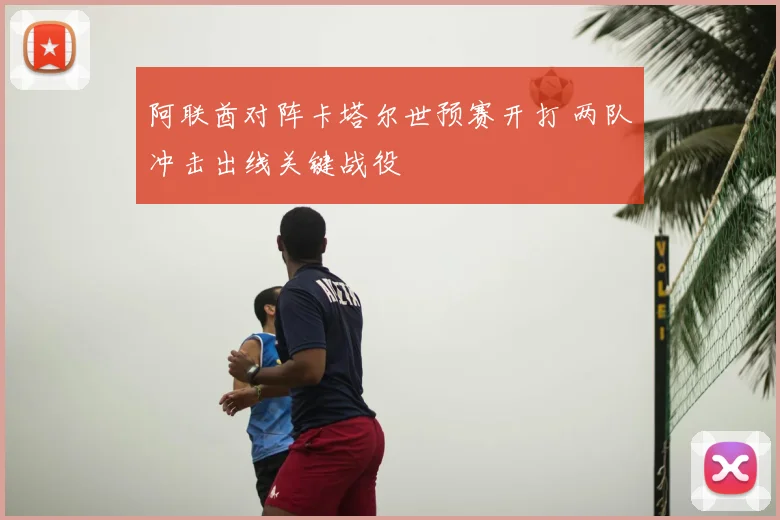 阿联酋对阵卡塔尔世预赛开打 两队冲击出线关键战役