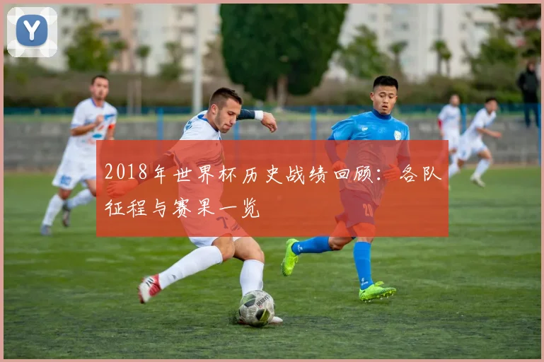 2018年世界杯历史战绩回顾:各队征程与赛果一览