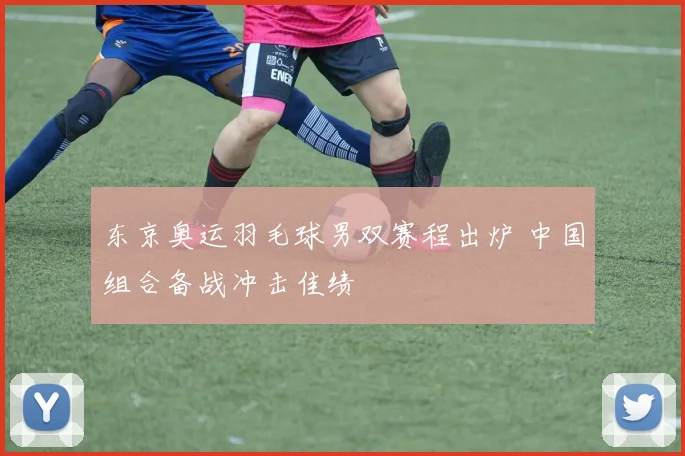 东京奥运羽毛球男双赛程出炉 中国组合备战冲击佳绩