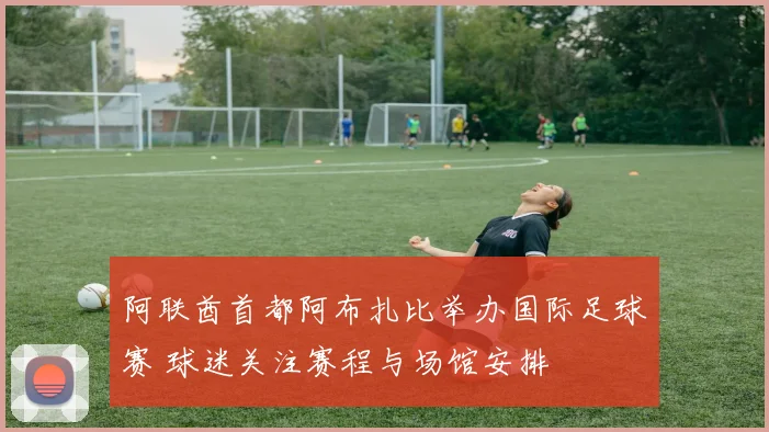 阿联酋首都阿布扎比举办国际足球赛 球迷关注赛程与场馆安排
