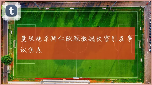 曼联绝杀拜仁欧冠激战收官引发争议焦点