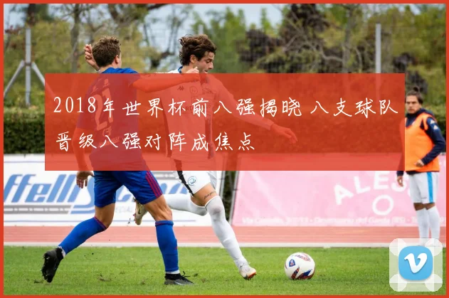 2018年世界杯前八强揭晓 八支球队晋级八强对阵成焦点
